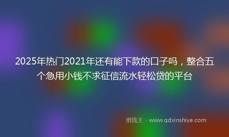 2025年热门2021年还有能下款的口子吗，整合五个急用小钱不求征信流水轻松贷的平台