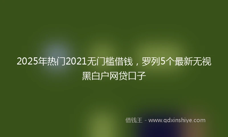 2025年热门2021无门槛借钱，罗列5个最新无视黑白户网贷口子