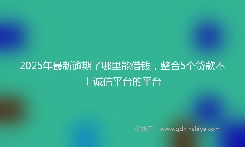 2025年最新逾期了哪里能借钱，整合5个贷款不上诚信平台的平台