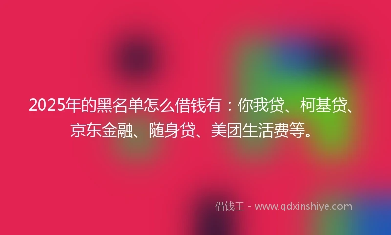 2025年的黑名单怎么借钱有：你我贷、柯基贷、京东金融、随身贷、美团生活费等。