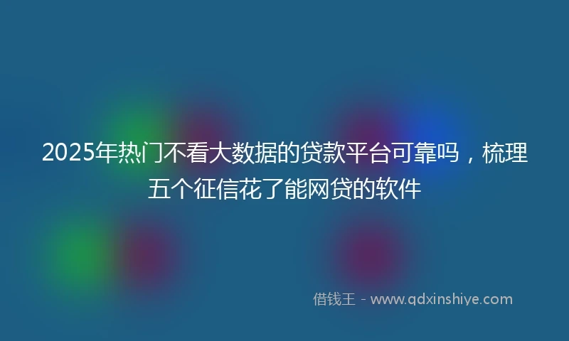2025年热门不看大数据的贷款平台可靠吗，梳理五个征信花了能网贷的软件