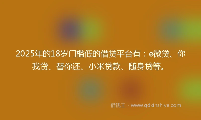 2025年的18岁门槛低的借贷平台有：e微贷、你我贷、替你还、小米贷款、随身贷等。