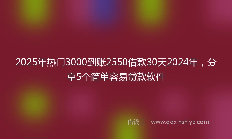 2025年热门3000到账2550借款30天2024年，分享5个简单容易贷款软件