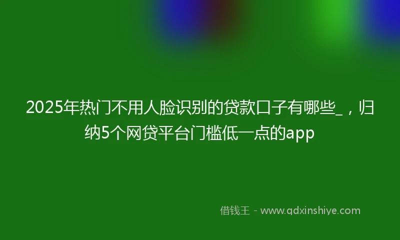 2025年热门不用人脸识别的贷款口子有哪些_，归纳5个网贷平台门槛低一点的app