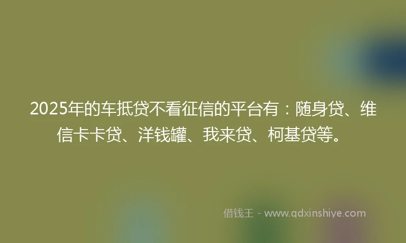 2025年的车抵贷不看征信的平台有：随身贷、维信卡卡贷、洋钱罐、我来贷、柯基贷等。