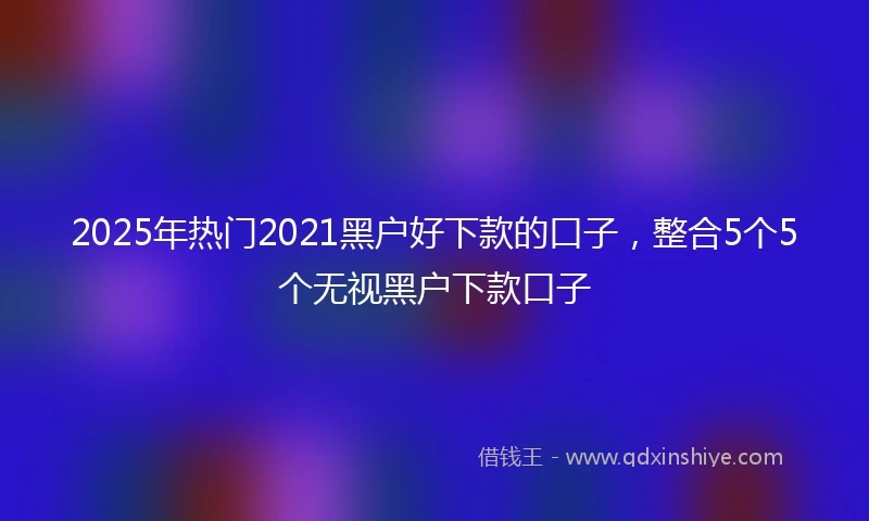 2025年热门2021黑户好下款的口子，整合5个5个无视黑户下款口子