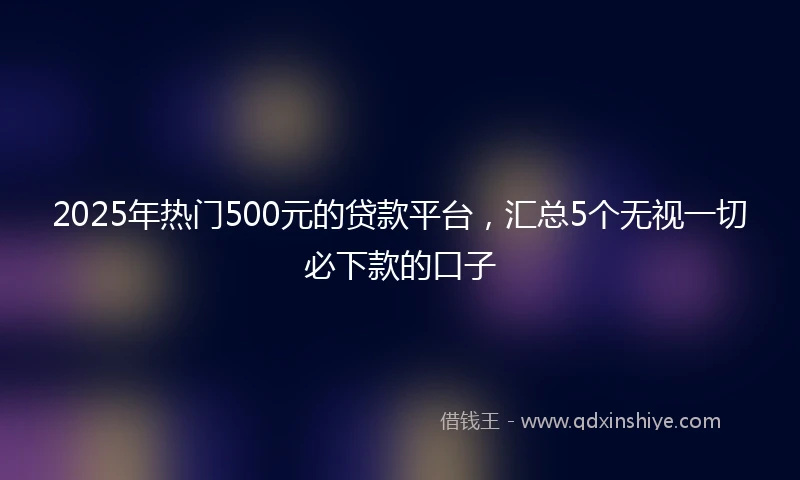 2025年热门500元的贷款平台，汇总5个无视一切必下款的口子