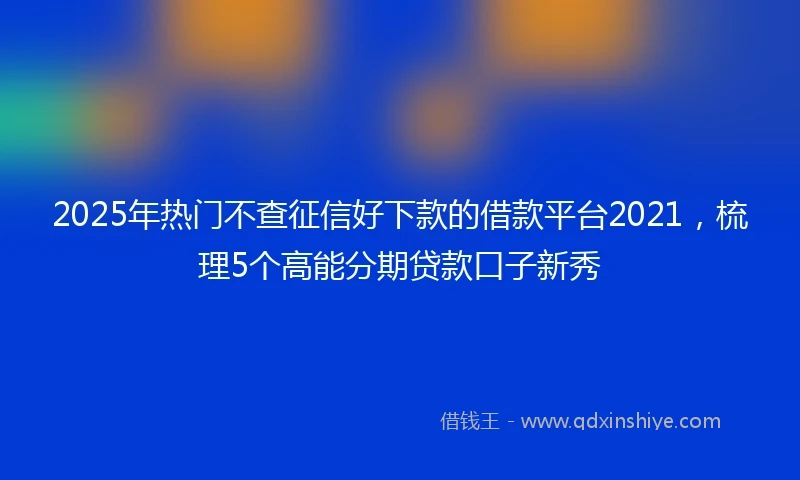 2025年热门不查征信好下款的借款平台2021，梳理5个高能分期贷款口子新秀