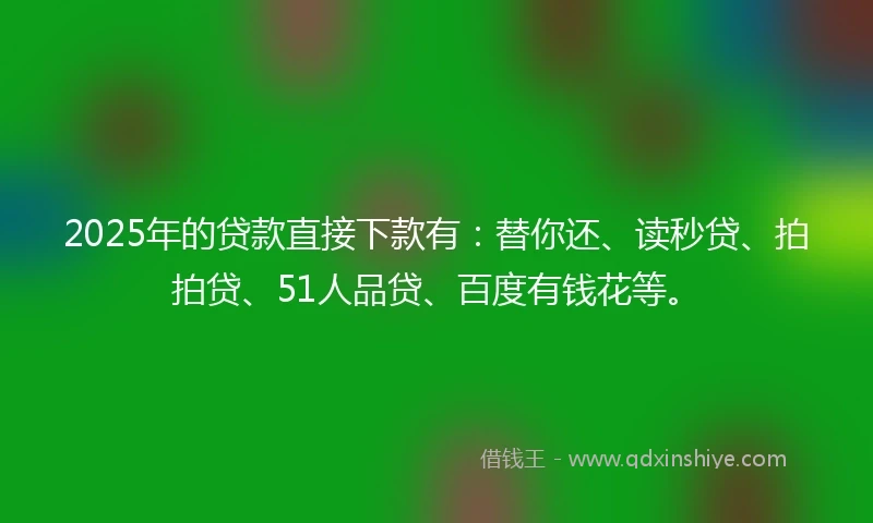 2025年的贷款直接下款有：替你还、读秒贷、拍拍贷、51人品贷、百度有钱花等。