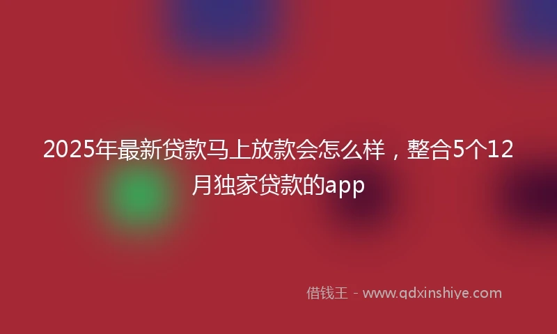 2025年最新贷款马上放款会怎么样，整合5个12月独家贷款的app