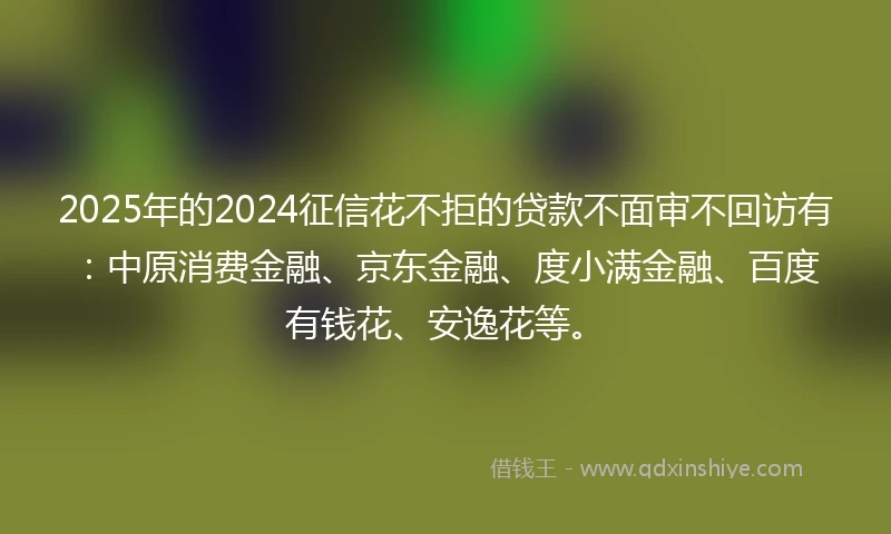 2025年的2024征信花不拒的贷款不面审不回访有：中原消费金融、京东金融、度小满金融、百度有钱花、安逸花等。
