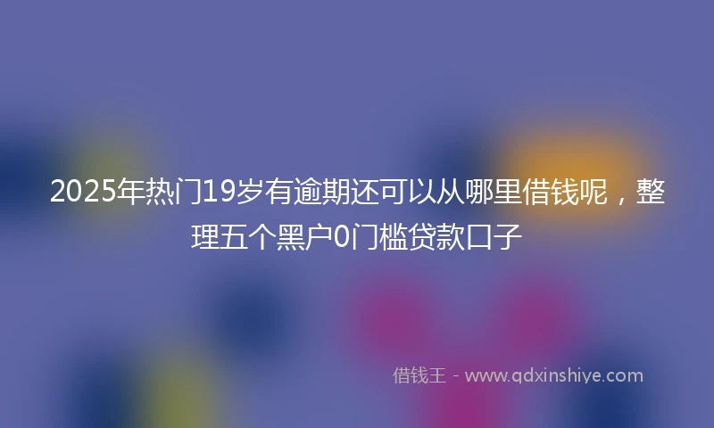 2025年热门19岁有逾期还可以从哪里借钱呢，整理五个黑户0门槛贷款口子