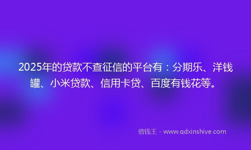 2025年的贷款不查征信的平台有：分期乐、洋钱罐、小米贷款、信用卡贷、百度有钱花等。