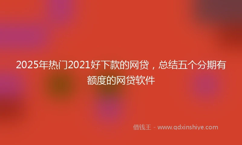 2025年热门2021好下款的网贷，总结五个分期有额度的网贷软件