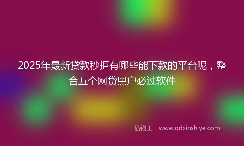 2025年最新贷款秒拒有哪些能下款的平台呢，整合五个网贷黑户必过软件