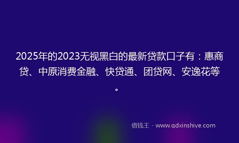 2025年的2023无视黑白的最新贷款口子有：惠商贷、中原消费金融、快贷通、团贷网、安逸花等。