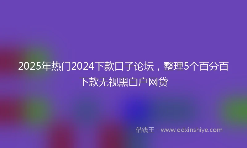 2025年热门2024下款口子论坛，整理5个百分百下款无视黑白户网贷