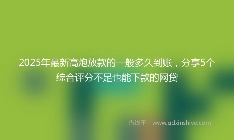 2025年最新高炮放款的一般多久到账，分享5个综合评分不足也能下款的网贷