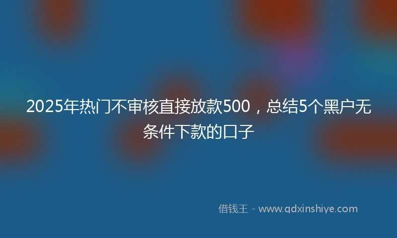 2025年热门不审核直接放款500，总结5个黑户无条件下款的口子