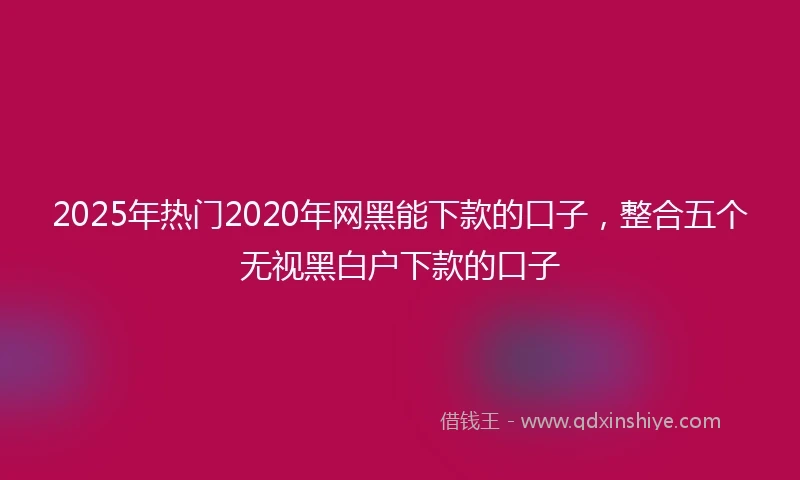 2025年热门2020年网黑能下款的口子，整合五个无视黑白户下款的口子