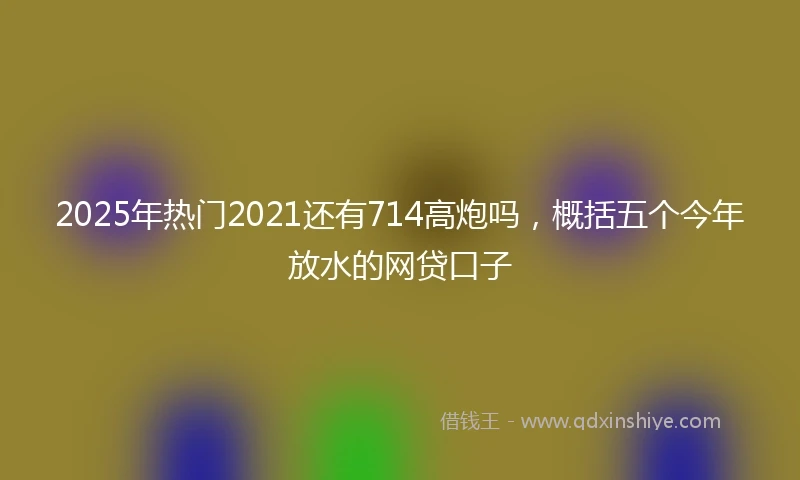 2025年热门2021还有714高炮吗，概括五个今年放水的网贷口子