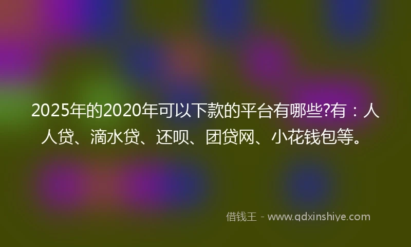2025年的2020年可以下款的平台有哪些?有：人人贷、滴水贷、还呗、团贷网、小花钱包等。