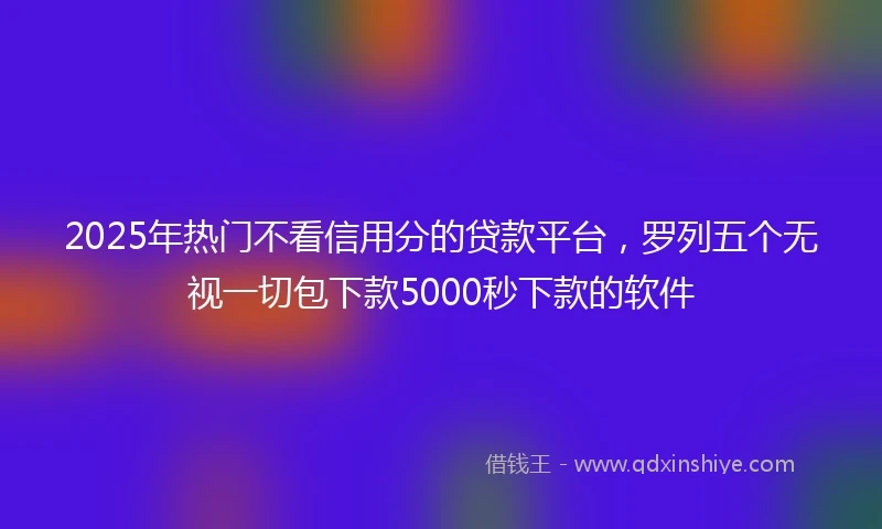 2025年热门不看信用分的贷款平台，罗列五个无视一切包下款5000秒下款的软件