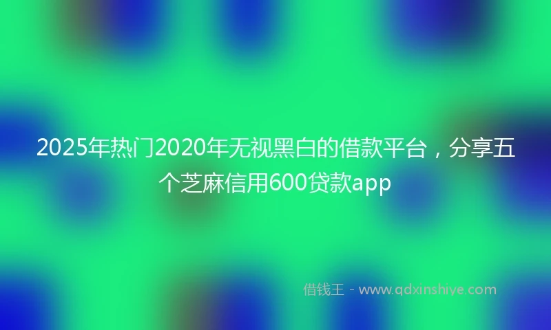 2025年热门2020年无视黑白的借款平台，分享五个芝麻信用600贷款app