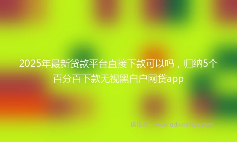 2025年最新贷款平台直接下款可以吗，归纳5个百分百下款无视黑白户网贷app