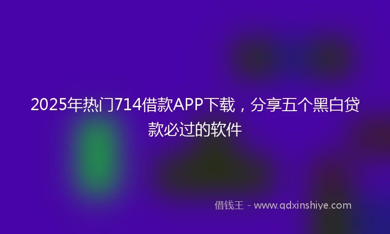 2025年热门714借款APP下载，分享五个黑白贷款必过的软件