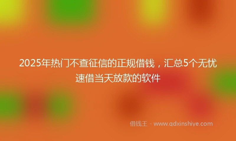 2025年热门不查征信的正规借钱，汇总5个无忧速借当天放款的软件