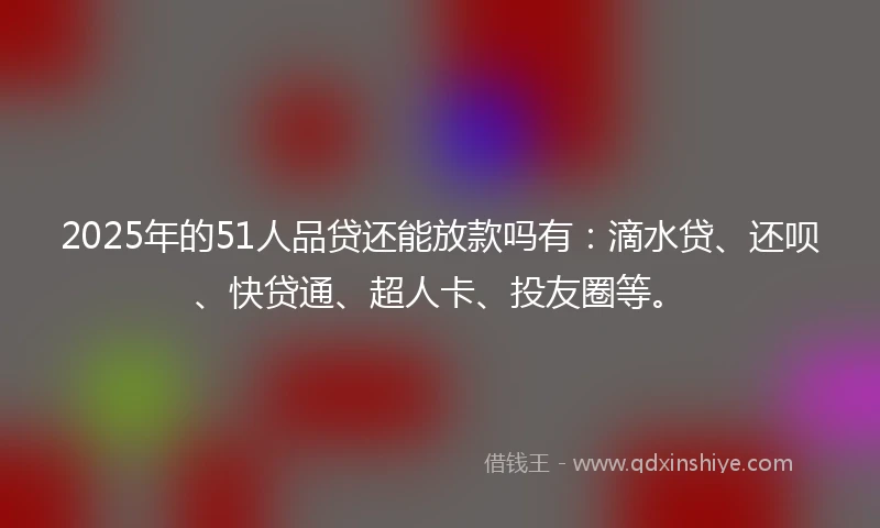 2025年的51人品贷还能放款吗有：滴水贷、还呗、快贷通、超人卡、投友圈等。