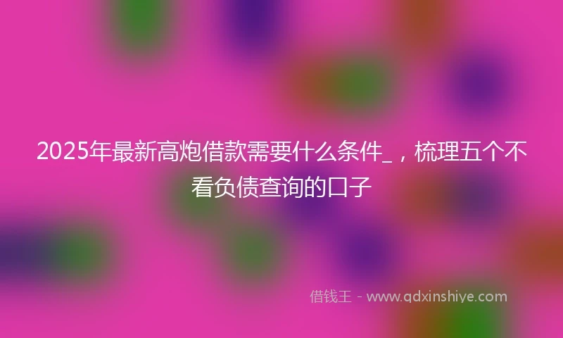 2025年最新高炮借款需要什么条件_，梳理五个不看负债查询的口子