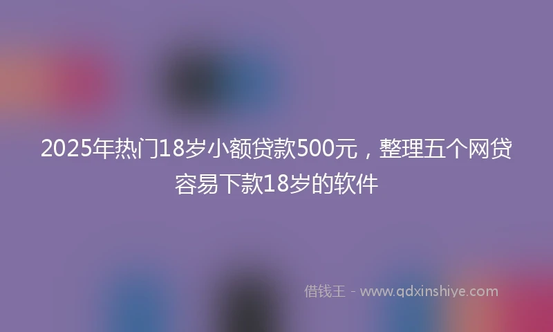 2025年热门18岁小额贷款500元，整理五个网贷容易下款18岁的软件