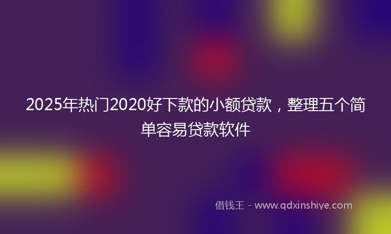 2025年热门2020好下款的小额贷款，整理五个简单容易贷款软件