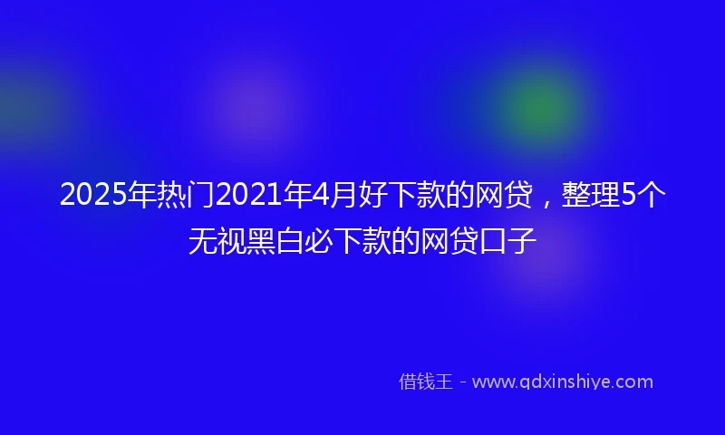 2025年热门2021年4月好下款的网贷，整理5个无视黑白必下款的网贷口子