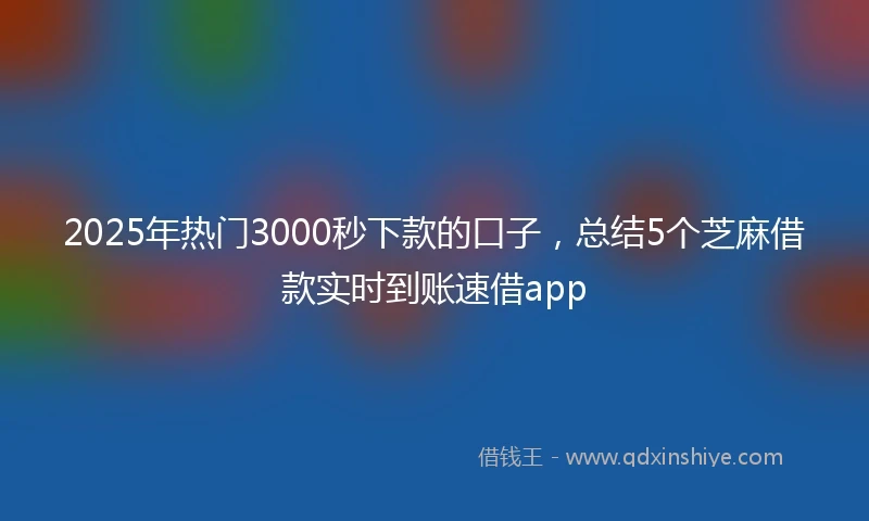 2025年热门3000秒下款的口子，总结5个芝麻借款实时到账速借app