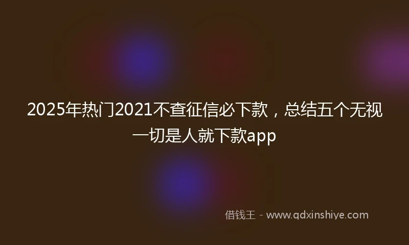 2025年热门2021不查征信必下款，总结五个无视一切是人就下款app