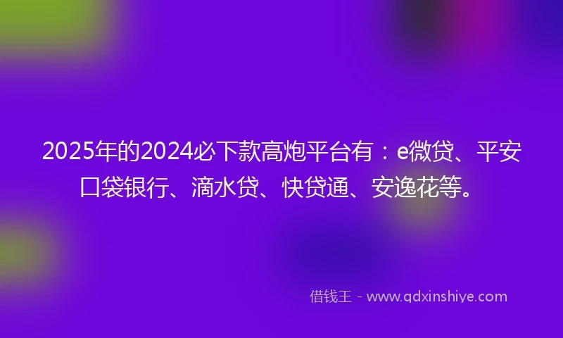 2025年的2024必下款高炮平台有：e微贷、平安口袋银行、滴水贷、快贷通、安逸花等。