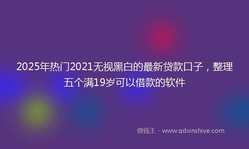 2025年热门2021无视黑白的最新贷款口子，整理五个满19岁可以借款的软件