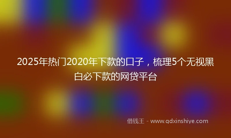 2025年热门2020年下款的口子，梳理5个无视黑白必下款的网贷平台