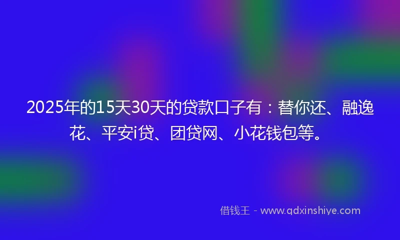 2025年的15天30天的贷款口子有：替你还、融逸花、平安i贷、团贷网、小花钱包等。