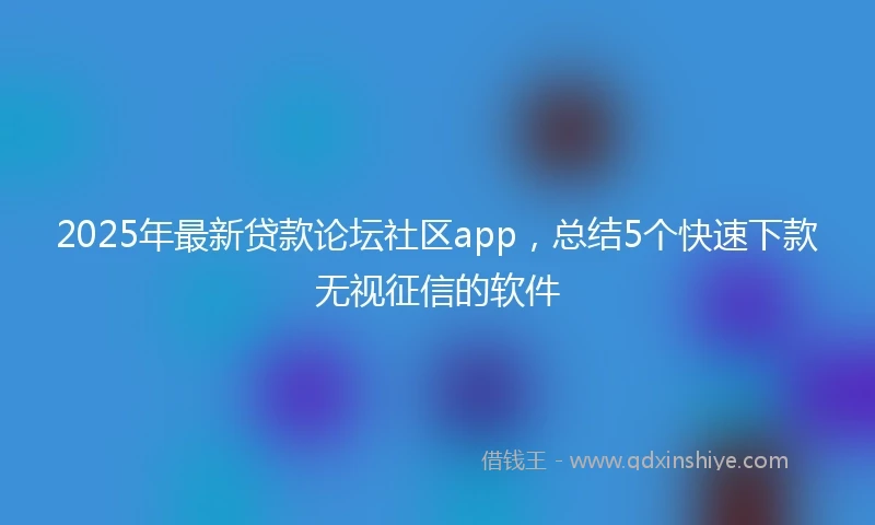 2025年最新贷款论坛社区app，总结5个快速下款无视征信的软件