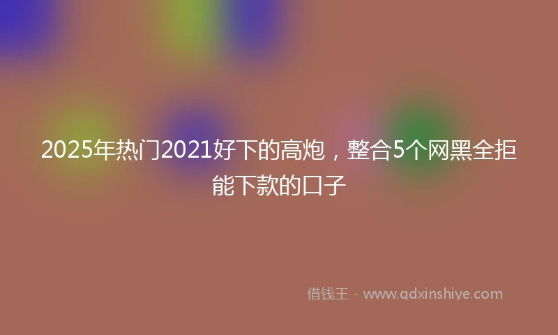 2025年热门2021好下的高炮，整合5个网黑全拒能下款的口子