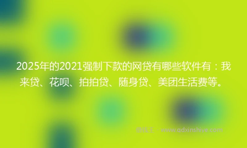 2025年的2021强制下款的网贷有哪些软件有：我来贷、花呗、拍拍贷、随身贷、美团生活费等。
