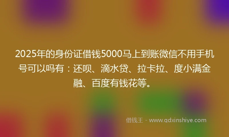 2025年的身份证借钱5000马上到账微信不用手机号可以吗有：还呗、滴水贷、拉卡拉、度小满金融、百度有钱花等。