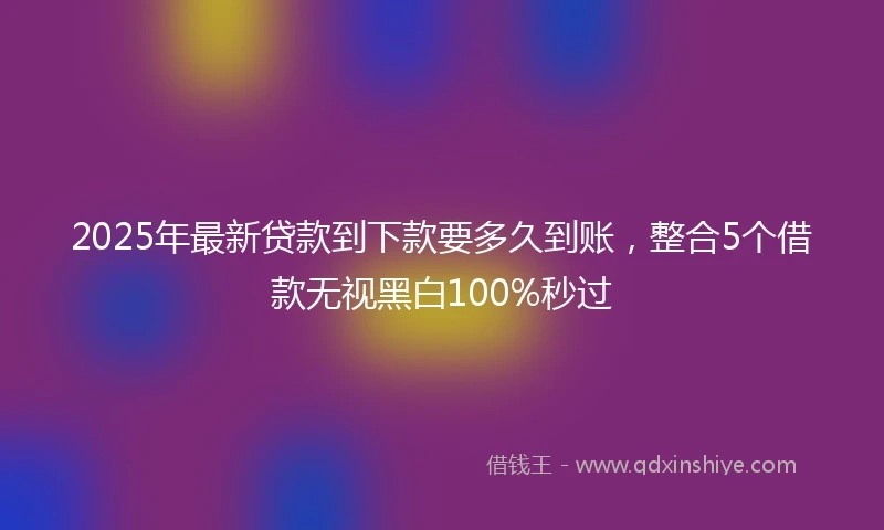 2025年最新贷款到下款要多久到账，整合5个借款无视黑白100%秒过