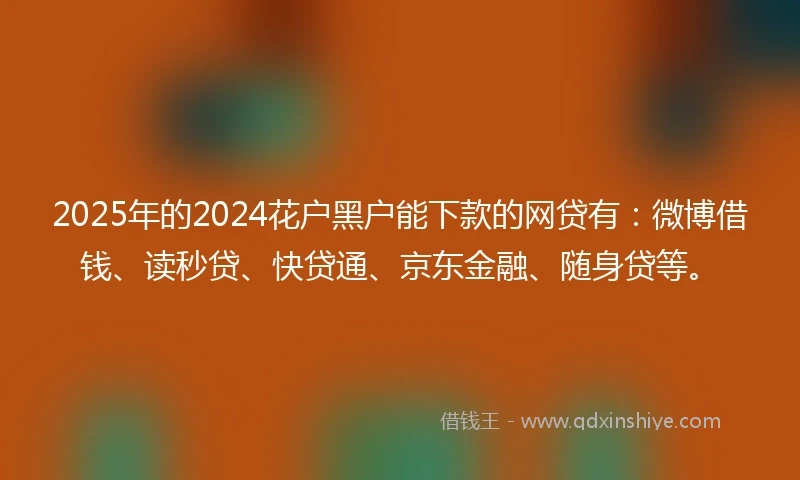 2025年的2024花户黑户能下款的网贷有：微博借钱、读秒贷、快贷通、京东金融、随身贷等。