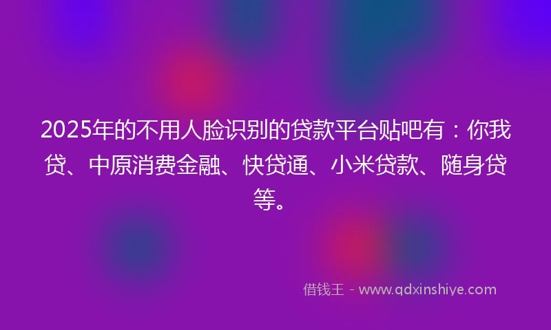 2025年的不用人脸识别的贷款平台贴吧有：你我贷、中原消费金融、快贷通、小米贷款、随身贷等。