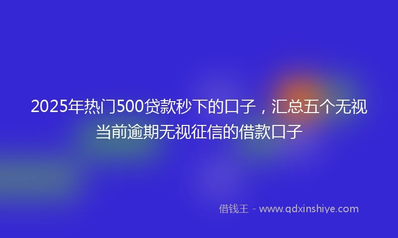 2025年热门500贷款秒下的口子，汇总五个无视当前逾期无视征信的借款口子